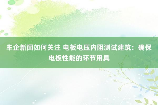 车企新闻如何关注 电板电压内阻测试建筑：确保电板性能的环节用具