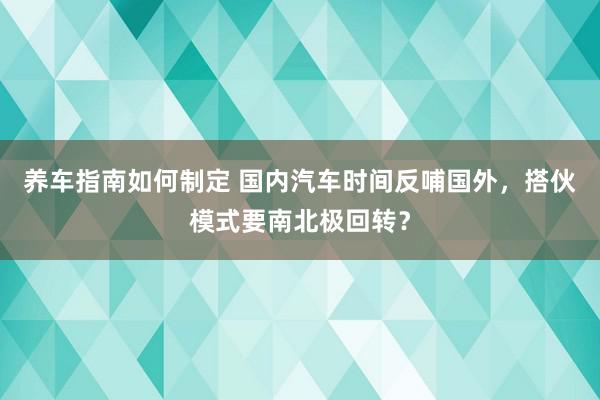 养车指南如何制定 国内汽车时间反哺国外，搭伙模式要南北极回转？