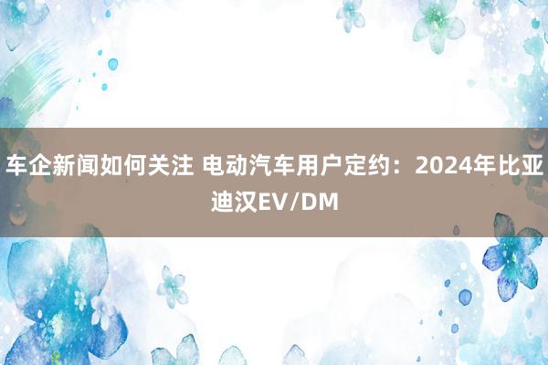 车企新闻如何关注 电动汽车用户定约：2024年比亚迪汉EV/DM