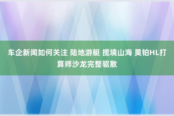 车企新闻如何关注 陆地游艇 揽境山海 昊铂HL打算师沙龙完整驱散