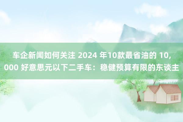 车企新闻如何关注 2024 年10款最省油的 10,000 好意思元以下二手车：稳健预算有限的东谈主