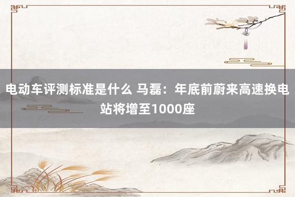 电动车评测标准是什么 马磊：年底前蔚来高速换电站将增至1000座