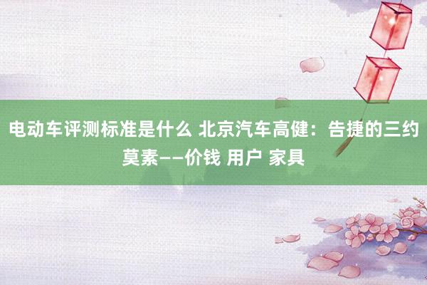 电动车评测标准是什么 北京汽车高健：告捷的三约莫素——价钱 用户 家具