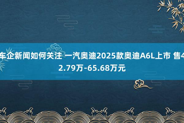 车企新闻如何关注 一汽奥迪2025款奥迪A6L上市 售42.79万-65.68万元