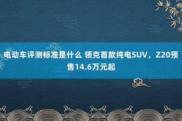 电动车评测标准是什么 领克首款纯电SUV，Z20预售14.6万元起