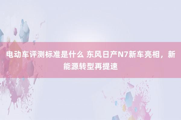 电动车评测标准是什么 东风日产N7新车亮相，新能源转型再提速