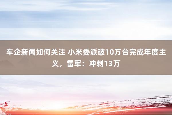 车企新闻如何关注 小米委派破10万台完成年度主义，雷军：冲刺13万