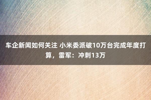 车企新闻如何关注 小米委派破10万台完成年度打算，雷军：冲刺13万