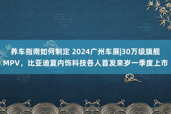 养车指南如何制定 2024广州车展|30万级旗舰MPV，比亚迪夏内饰科技各人首发来岁一季度上市