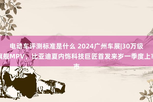 电动车评测标准是什么 2024广州车展|30万级旗舰MPV，比亚迪夏内饰科技巨匠首发来岁一季度上市