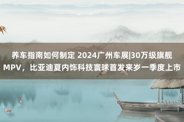 养车指南如何制定 2024广州车展|30万级旗舰MPV，比亚迪夏内饰科技寰球首发来岁一季度上市