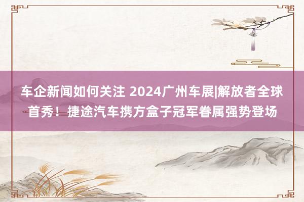 车企新闻如何关注 2024广州车展|解放者全球首秀！捷途汽车携方盒子冠军眷属强势登场