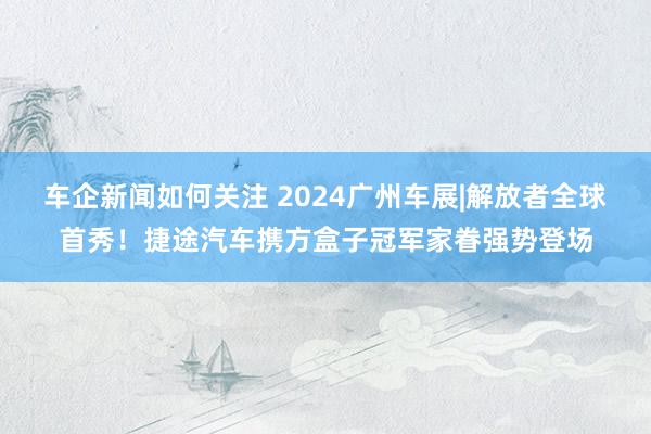 车企新闻如何关注 2024广州车展|解放者全球首秀！捷途汽车携方盒子冠军家眷强势登场