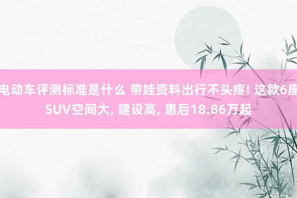 电动车评测标准是什么 带娃资料出行不头疼! 这款6座SUV空间大, 建设高, 惠后18.86万起