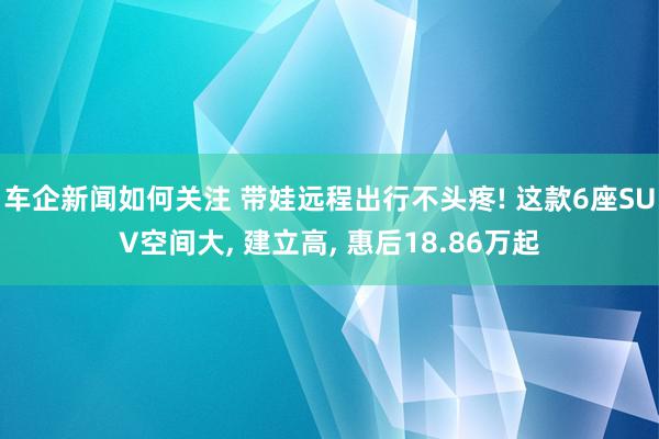 车企新闻如何关注 带娃远程出行不头疼! 这款6座SUV空间大, 建立高, 惠后18.86万起