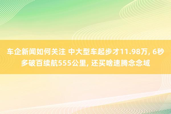 车企新闻如何关注 中大型车起步才11.98万, 6秒多破百续航555公里, 还买啥速腾念念域