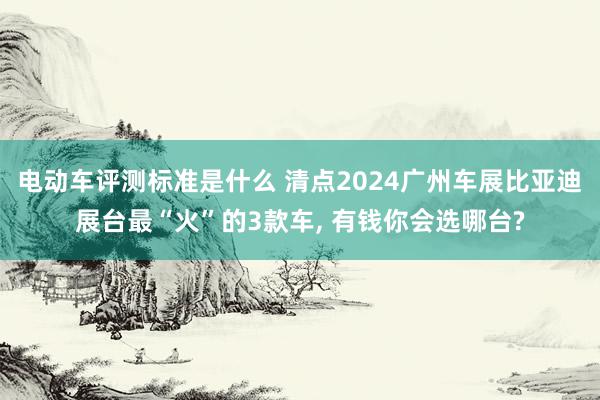 电动车评测标准是什么 清点2024广州车展比亚迪展台最“火”的3款车, 有钱你会选哪台?