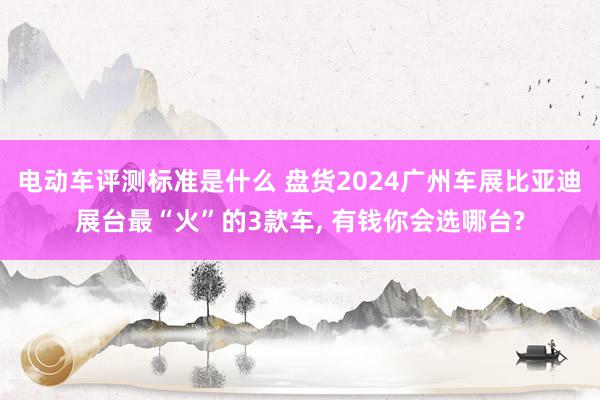 电动车评测标准是什么 盘货2024广州车展比亚迪展台最“火”的3款车, 有钱你会选哪台?