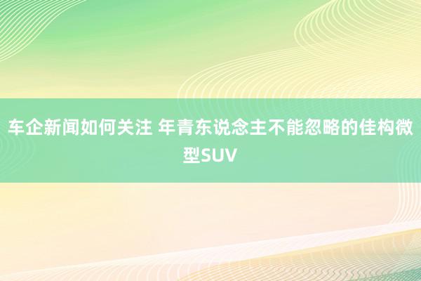 车企新闻如何关注 年青东说念主不能忽略的佳构微型SUV