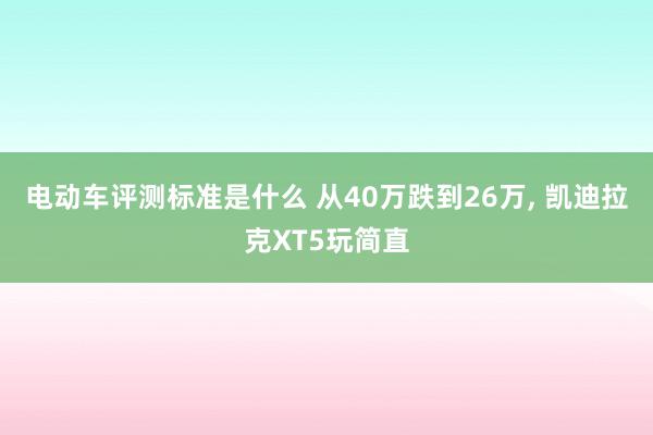 电动车评测标准是什么 从40万跌到26万, 凯迪拉克XT5玩简直