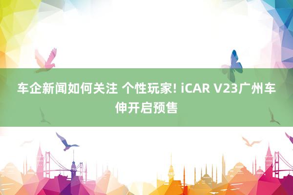 车企新闻如何关注 个性玩家! iCAR V23广州车伸开启预售