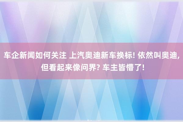 车企新闻如何关注 上汽奥迪新车换标! 依然叫奥迪, 但看起来像问界? 车主皆懵了!