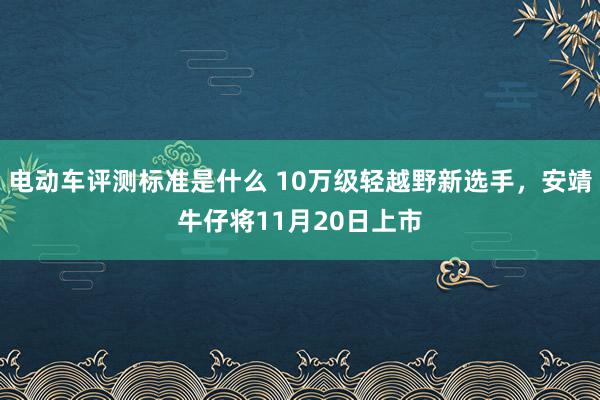 电动车评测标准是什么 10万级轻越野新选手，安靖牛仔将11月20日上市