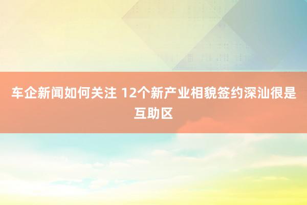 车企新闻如何关注 12个新产业相貌签约深汕很是互助区