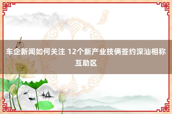 车企新闻如何关注 12个新产业技俩签约深汕相称互助区