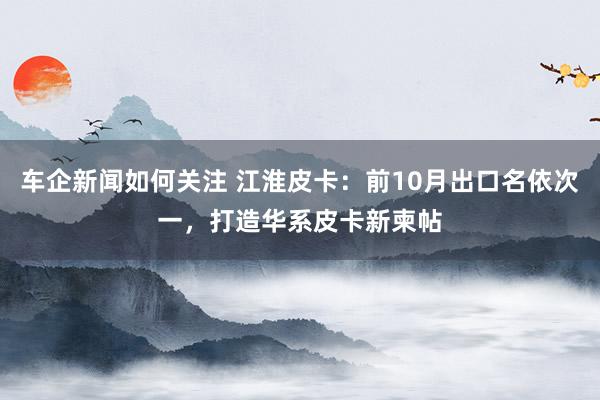 车企新闻如何关注 江淮皮卡：前10月出口名依次一，打造华系皮卡新柬帖