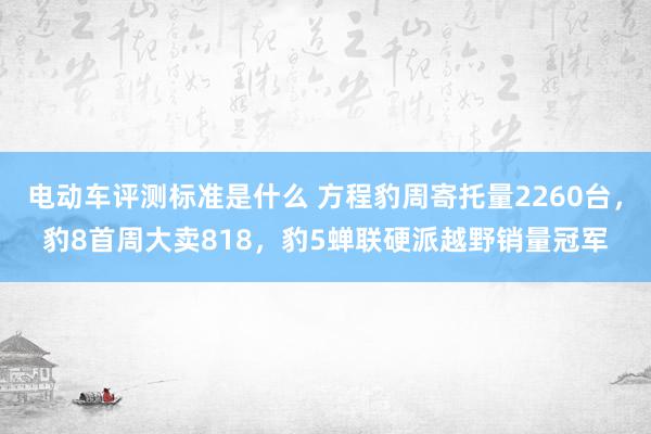 电动车评测标准是什么 方程豹周寄托量2260台，豹8首周大卖818，豹5蝉联硬派越野销量冠军