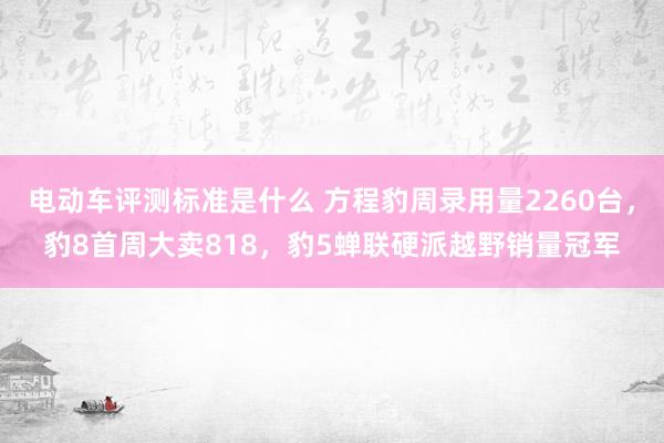 电动车评测标准是什么 方程豹周录用量2260台，豹8首周大卖818，豹5蝉联硬派越野销量冠军