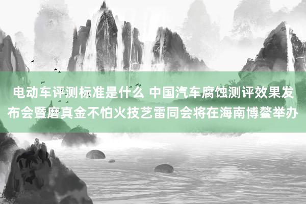 电动车评测标准是什么 中国汽车腐蚀测评效果发布会暨磨真金不怕火技艺雷同会将在海南博鳌举办