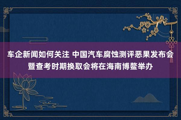 车企新闻如何关注 中国汽车腐蚀测评恶果发布会暨查考时期换取会将在海南博鳌举办