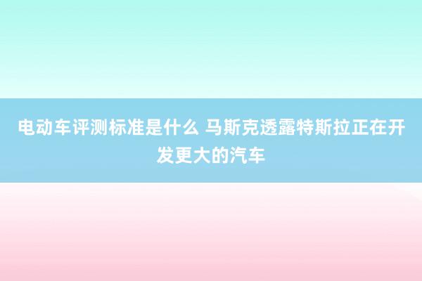 电动车评测标准是什么 马斯克透露特斯拉正在开发更大的汽车