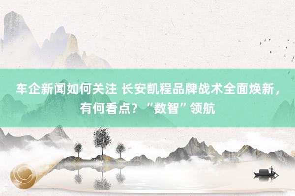 车企新闻如何关注 长安凯程品牌战术全面焕新，有何看点？“数智”领航