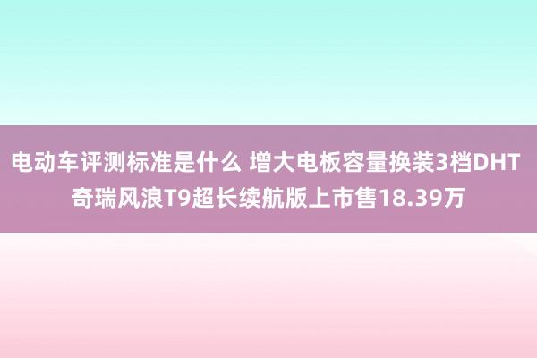 电动车评测标准是什么 增大电板容量换装3档DHT 奇瑞风浪T9超长续航版上市售18.39万