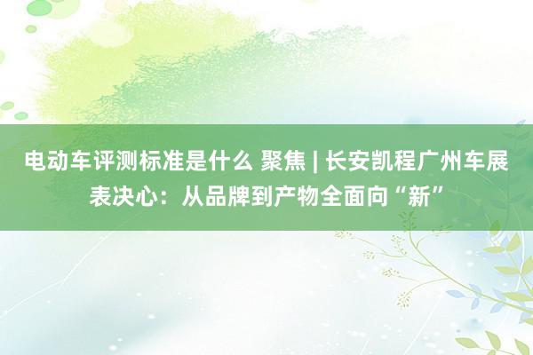 电动车评测标准是什么 聚焦 | 长安凯程广州车展表决心：从品牌到产物全面向“新”