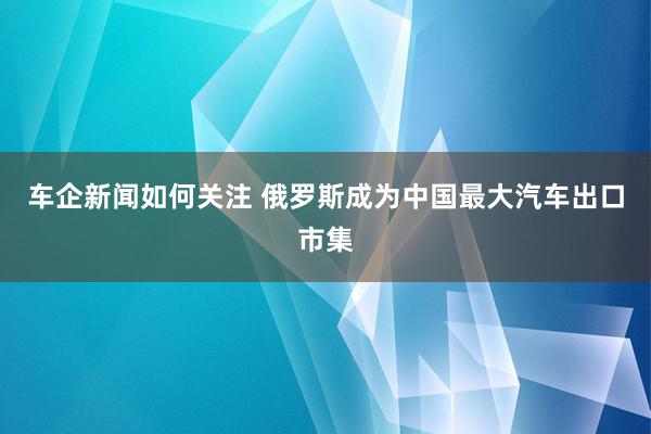 车企新闻如何关注 俄罗斯成为中国最大汽车出口市集