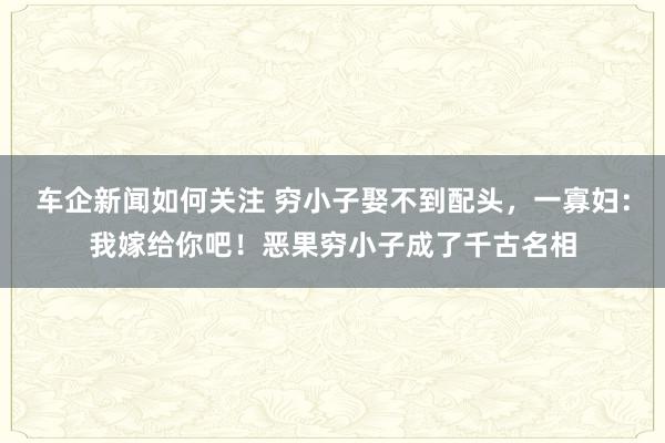 车企新闻如何关注 穷小子娶不到配头，一寡妇：我嫁给你吧！恶果穷小子成了千古名相